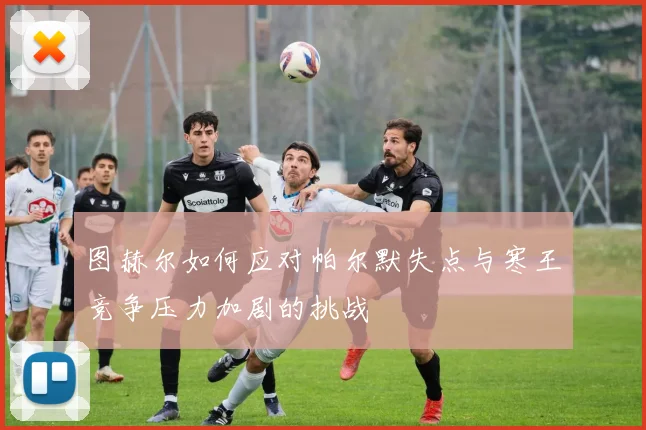 图赫尔如何应对帕尔默失点与寒王竞争压力加剧的挑战