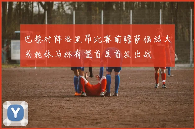 巴黎对阵洛里昂比赛前瞻萨福诺夫或轮休马林有望首度首发出战