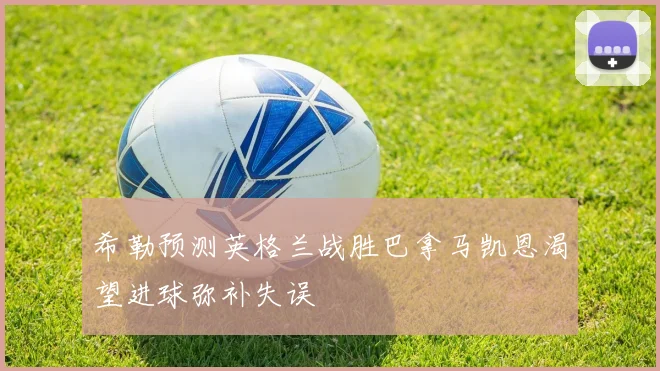 希勒预测英格兰战胜巴拿马凯恩渴望进球弥补失误