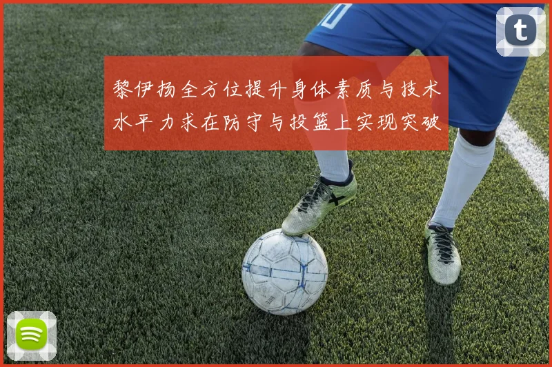 黎伊扬全方位提升身体素质与技术水平力求在防守与投篮上实现突破