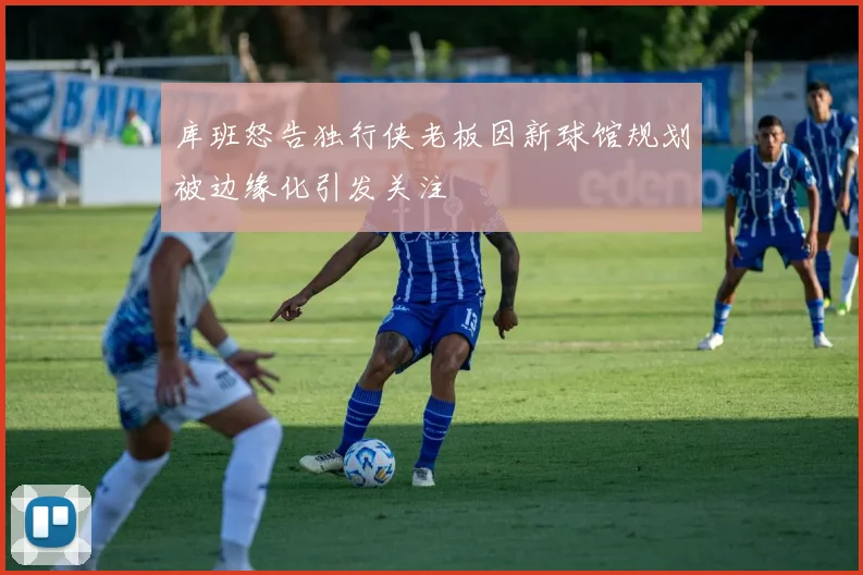 库班怒告独行侠老板因新球馆规划被边缘化引发关注