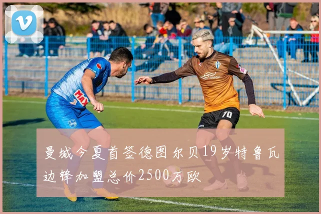 曼城今夏首签德图尔贝19岁特鲁瓦边锋加盟总价2500万欧