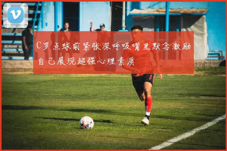 C罗点球前紧张深呼吸嘴里默念激励自己展现超强心理素质