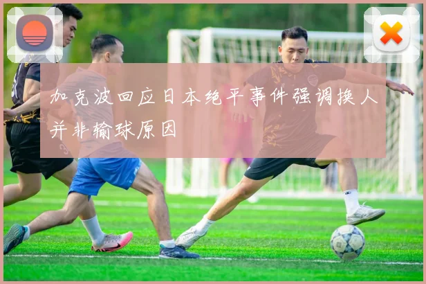 加克波回应日本绝平事件强调换人并非输球原因