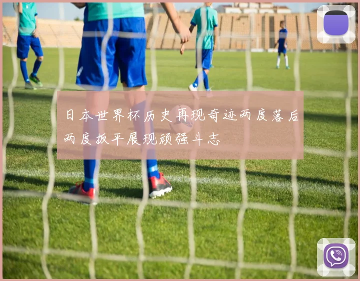 日本世界杯历史再现奇迹两度落后两度扳平展现顽强斗志
