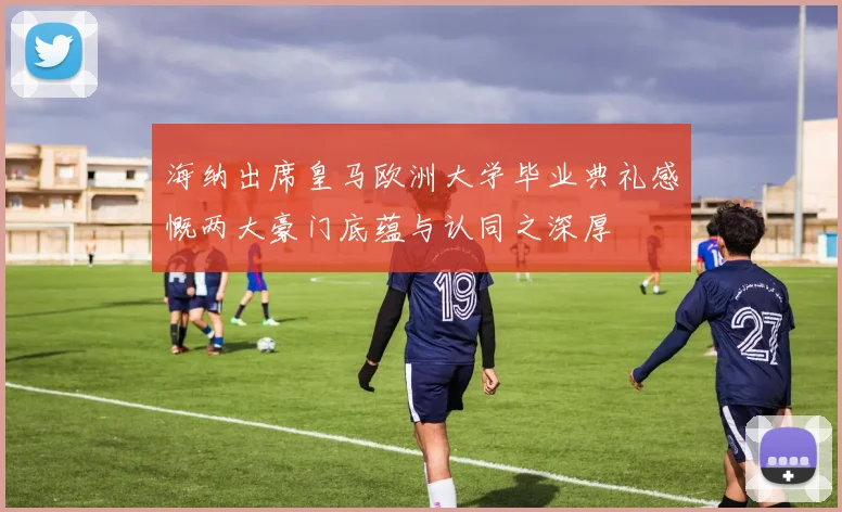 海纳出席皇马欧洲大学毕业典礼感慨两大豪门底蕴与认同之深厚
