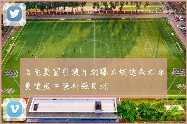 马竞夏窗引援计划曝光埃德森尤尔曼德成中场补强目标
