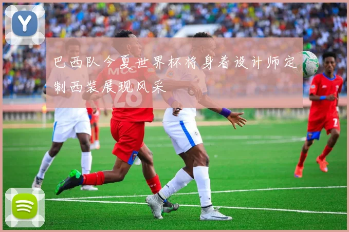 巴西队今夏世界杯将身着设计师定制西装展现风采