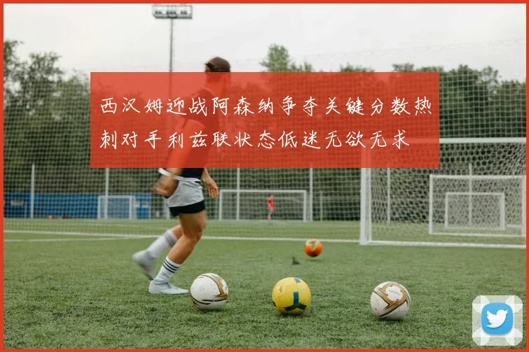 西汉姆迎战阿森纳争夺关键分数热刺对手利兹联状态低迷无欲无求