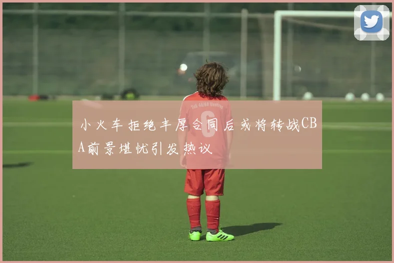 小火车拒绝丰厚合同后或将转战CBA前景堪忧引发热议