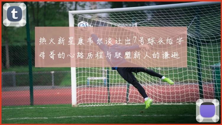 热火新星康韦尔谈让出7号球衣给字母哥的心路历程与联盟新人的谦逊态度