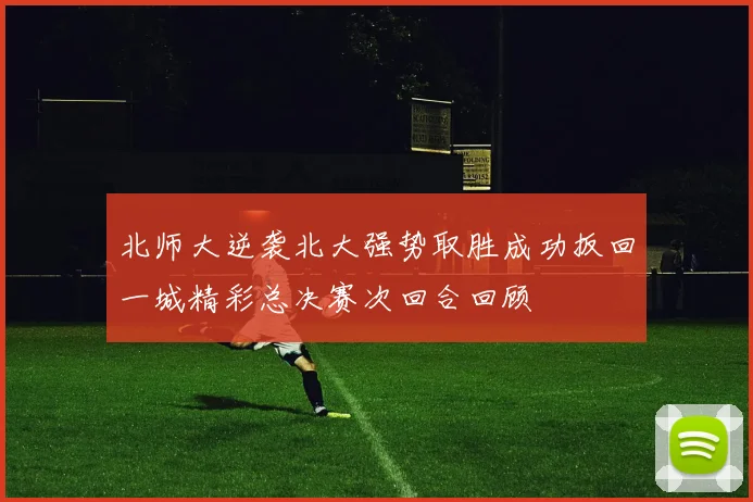 北师大逆袭北大强势取胜成功扳回一城精彩总决赛次回合回顾