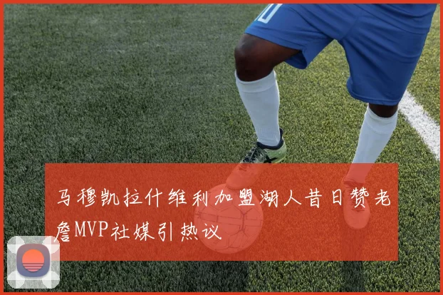 马穆凯拉什维利加盟湖人昔日赞老詹MVP社媒引热议