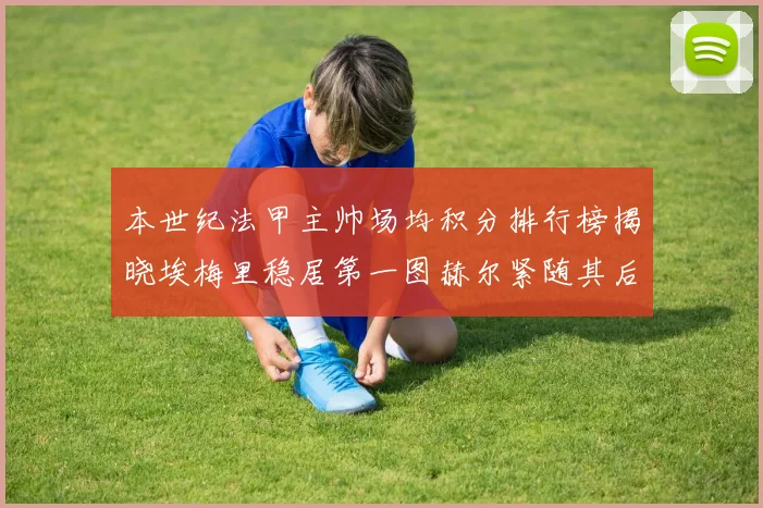 本世纪法甲主帅场均积分排行榜揭晓埃梅里稳居第一图赫尔紧随其后