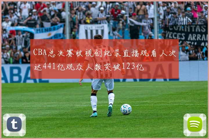 CBA总决赛收视创纪录直播观看人次达441亿观众人数突破123亿