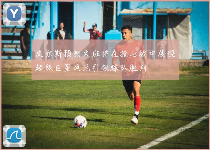 皮尔斯预测文班将在抢七战中展现超级巨星风范引领球队胜利