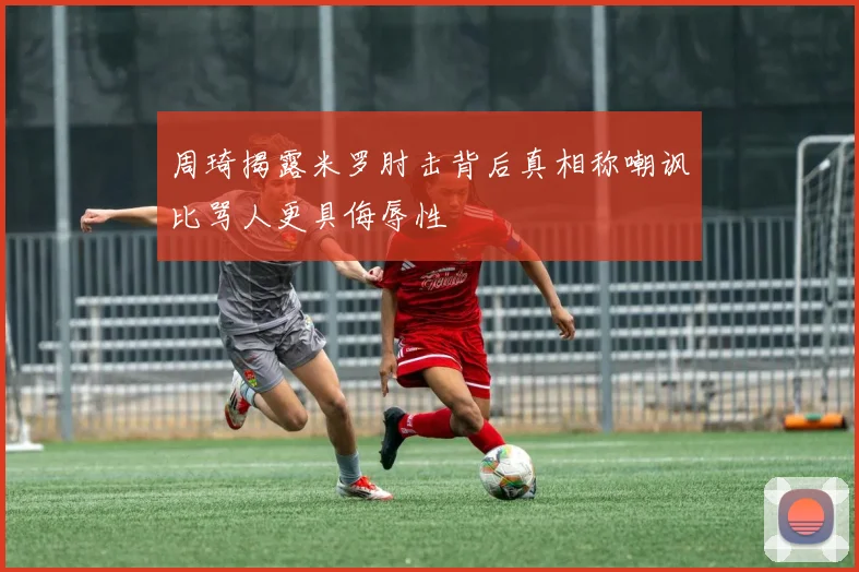 周琦揭露米罗肘击背后真相称嘲讽比骂人更具侮辱性