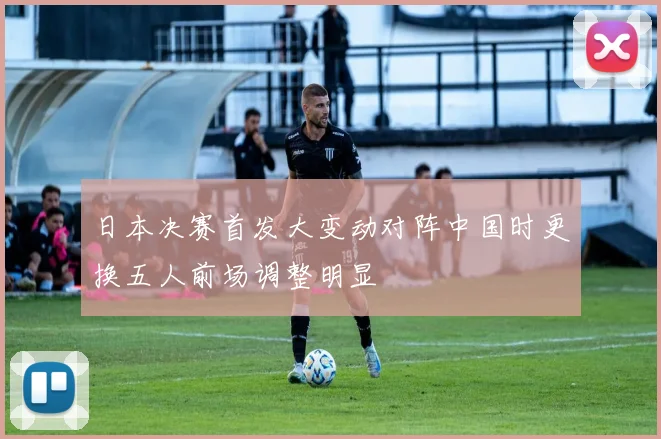 日本决赛首发大变动对阵中国时更换五人前场调整明显