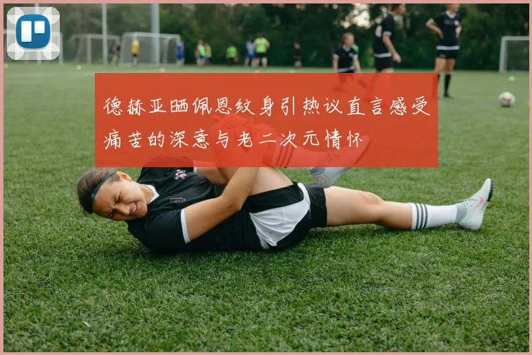 德赫亚晒佩恩纹身引热议直言感受痛苦的深意与老二次元情怀