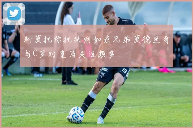 科莫托称托纳利如亲兄弟莫德里奇与C罗对皇马关注颇多