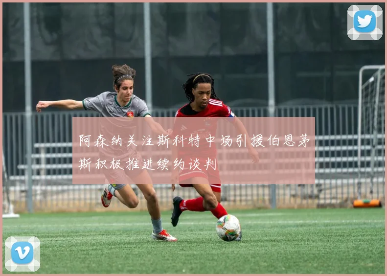 阿森纳关注斯科特中场引援伯恩茅斯积极推进续约谈判