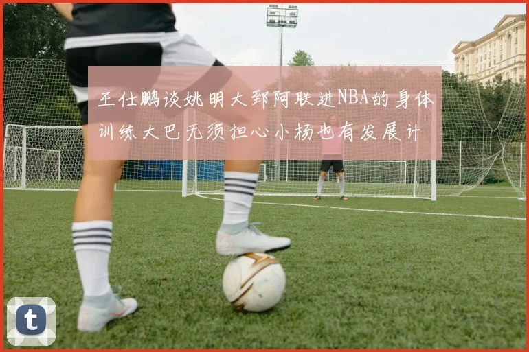 王仕鹏谈姚明大郅阿联进NBA的身体训练大巴无须担心小杨也有发展计划