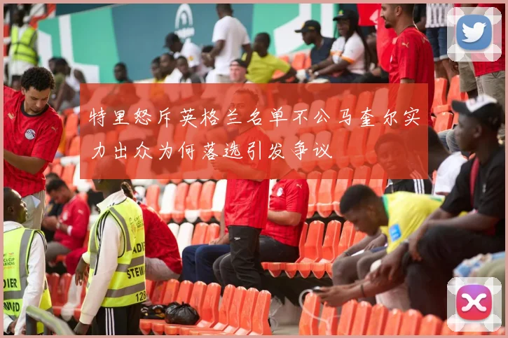 特里怒斥英格兰名单不公马奎尔实力出众为何落选引发争议