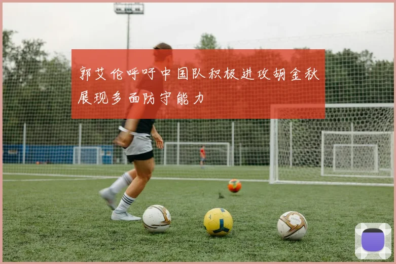 郭艾伦呼吁中国队积极进攻胡金秋展现多面防守能力