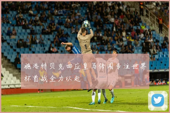 施洛特贝克回应皇马传闻专注世界杯首战全力以赴