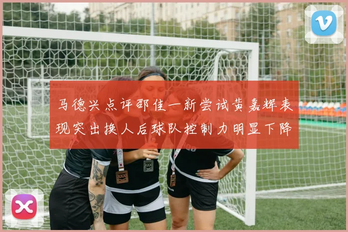 马德兴点评邵佳一新尝试黄嘉辉表现突出换人后球队控制力明显下降